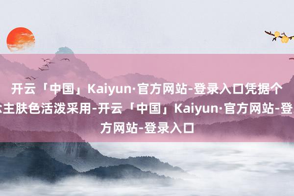 开云「中国」Kaiyun·官方网站-登录入口凭据个东说念主肤色活泼采用-开云「中国」Kaiyun·官方网站-登录入口