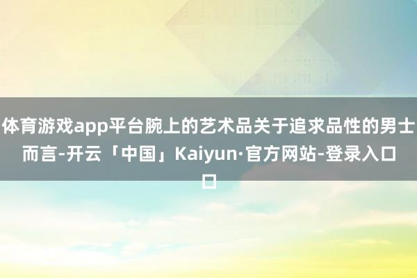 体育游戏app平台腕上的艺术品关于追求品性的男士而言-开云「中国」Kaiyun·官方网站-登录入口