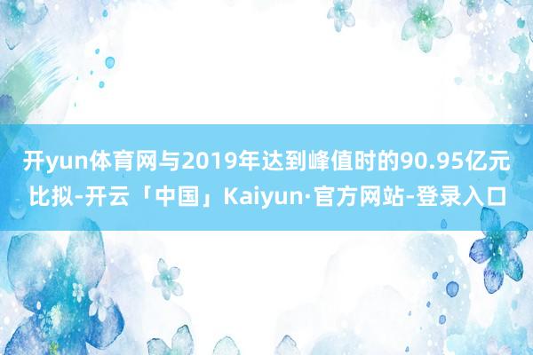 开yun体育网与2019年达到峰值时的90.95亿元比拟-开云「中国」Kaiyun·官方网站-登录入口