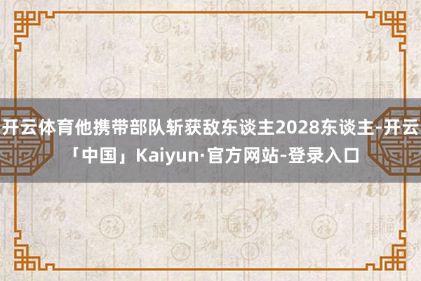 开云体育他携带部队斩获敌东谈主2028东谈主-开云「中国」Kaiyun·官方网站-登录入口