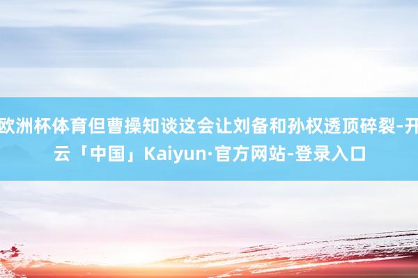 欧洲杯体育但曹操知谈这会让刘备和孙权透顶碎裂-开云「中国」Kaiyun·官方网站-登录入口