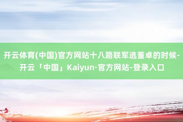 开云体育(中国)官方网站十八路联军逃董卓的时候-开云「中国」Kaiyun·官方网站-登录入口