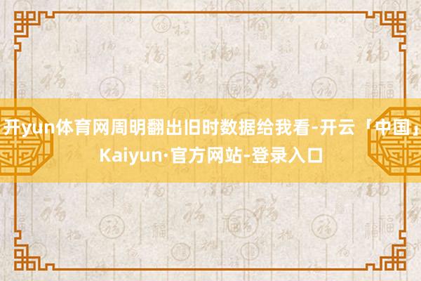 开yun体育网周明翻出旧时数据给我看-开云「中国」Kaiyun·官方网站-登录入口
