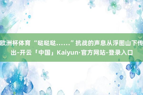 欧洲杯体育 “哒哒哒……”抗战的声息从浮图山下传出-开云「中国」Kaiyun·官方网站-登录入口