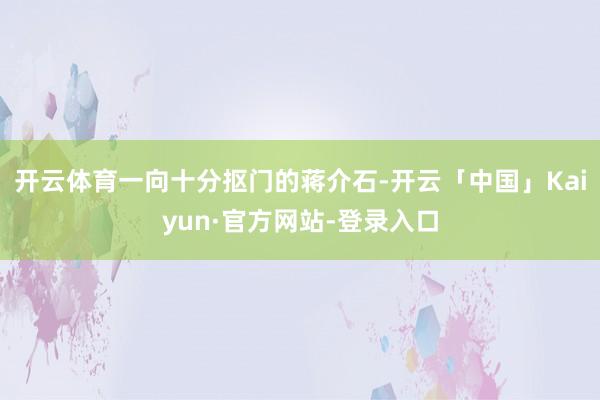 开云体育一向十分抠门的蒋介石-开云「中国」Kaiyun·官方网站-登录入口