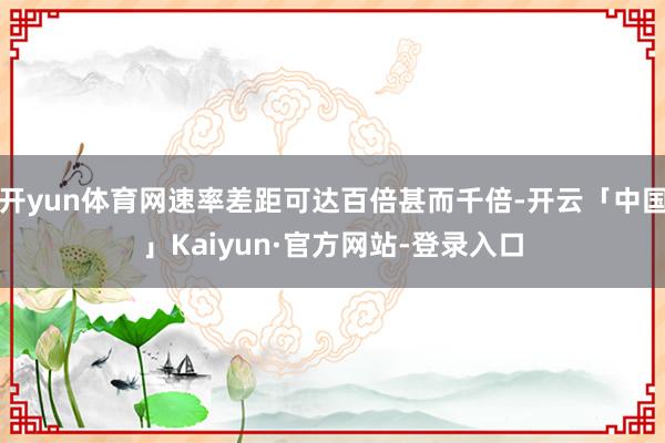 开yun体育网速率差距可达百倍甚而千倍-开云「中国」Kaiyun·官方网站-登录入口