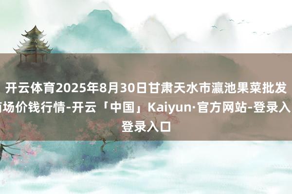 开云体育2025年8月30日甘肃天水市瀛池果菜批发商场价钱行情-开云「中国」Kaiyun·官方网站-登录入口