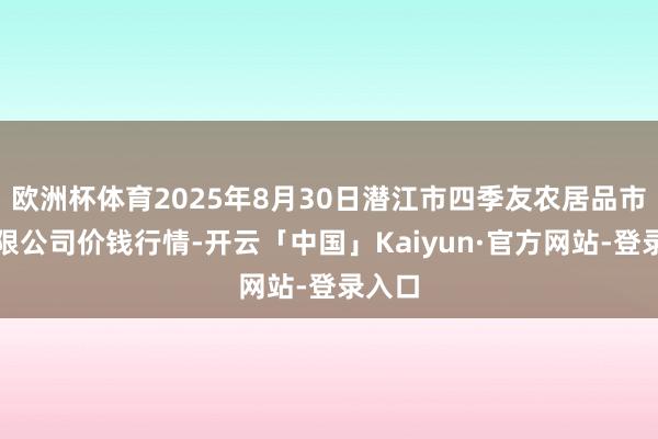 欧洲杯体育2025年8月30日潜江市四季友农居品市集有限公司价钱行情-开云「中国」Kaiyun·官方网站-登录入口