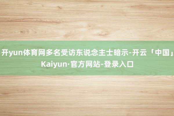 开yun体育网多名受访东说念主士暗示-开云「中国」Kaiyun·官方网站-登录入口