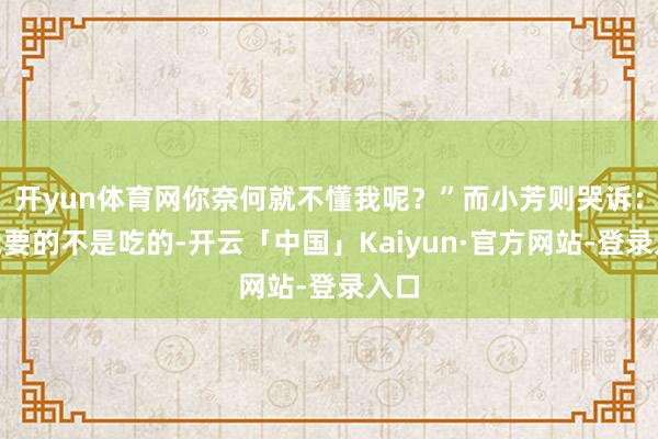 开yun体育网你奈何就不懂我呢？”而小芳则哭诉：“我要的不是吃的-开云「中国」Kaiyun·官方网站-登录入口