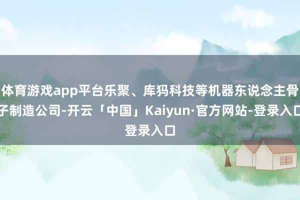 体育游戏app平台乐聚、库犸科技等机器东说念主骨子制造公司-开云「中国」Kaiyun·官方网站-登录入口