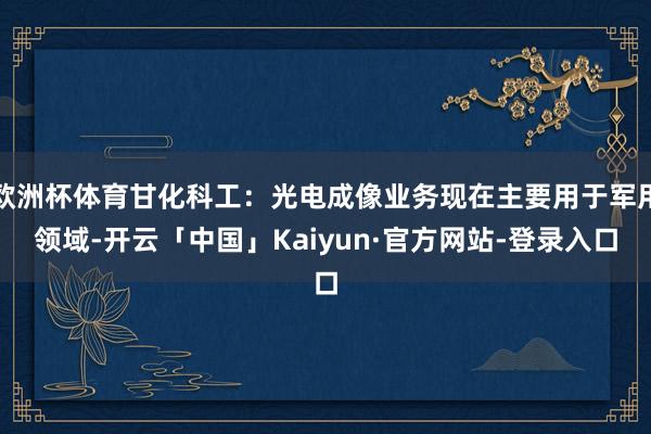 欧洲杯体育甘化科工:光电成像业务现在主要用于军用领域-开云「中国」Kaiyun·官方网站-登录入口