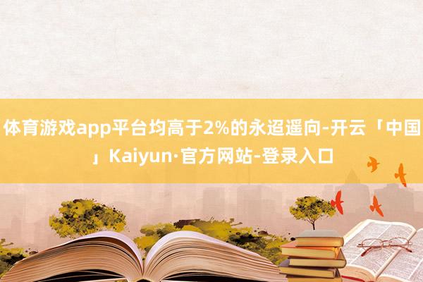 体育游戏app平台均高于2%的永迢遥向-开云「中国」Kaiyun·官方网站-登录入口