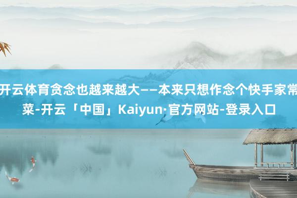 开云体育贪念也越来越大——本来只想作念个快手家常菜-开云「中国」Kaiyun·官方网站-登录入口