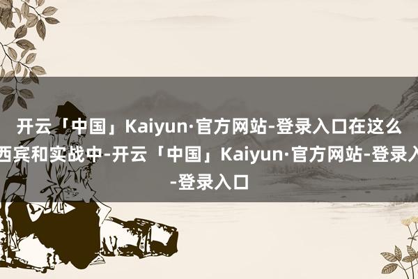 开云「中国」Kaiyun·官方网站-登录入口在这么的西宾和实战中-开云「中国」Kaiyun·官方网站-登录入口