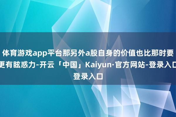 体育游戏app平台那另外a股自身的价值也比那时要更有眩惑力-开云「中国」Kaiyun·官方网站-登录入口