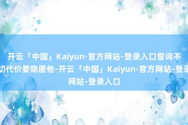 开云「中国」Kaiyun·官方网站-登录入口誓词不吝一切代价要隐匿他-开云「中国」Kaiyun·官方网站-登录入口