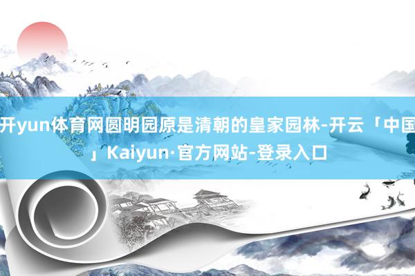 开yun体育网圆明园原是清朝的皇家园林-开云「中国」Kaiyun·官方网站-登录入口