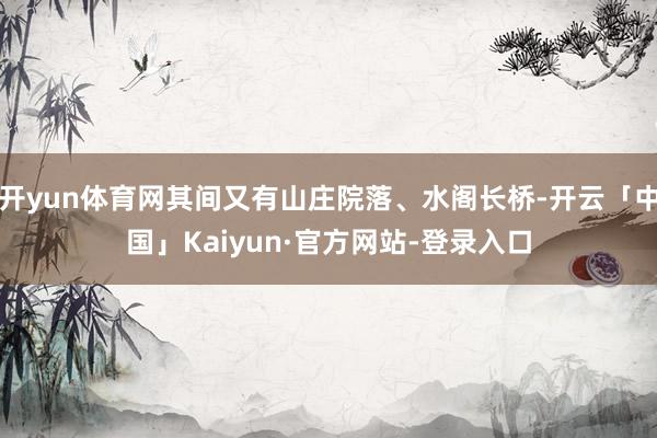 开yun体育网其间又有山庄院落、水阁长桥-开云「中国」Kaiyun·官方网站-登录入口