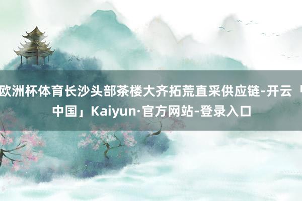 欧洲杯体育长沙头部茶楼大齐拓荒直采供应链-开云「中国」Kaiyun·官方网站-登录入口
