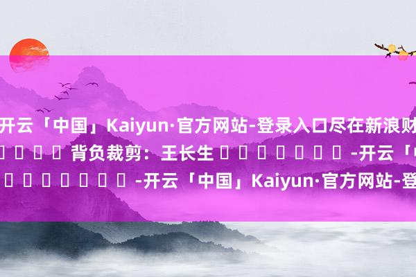 开云「中国」Kaiyun·官方网站-登录入口尽在新浪财经APP            						背负裁剪：王长生 							-开云「中国」Kaiyun·官方网站-登录入口