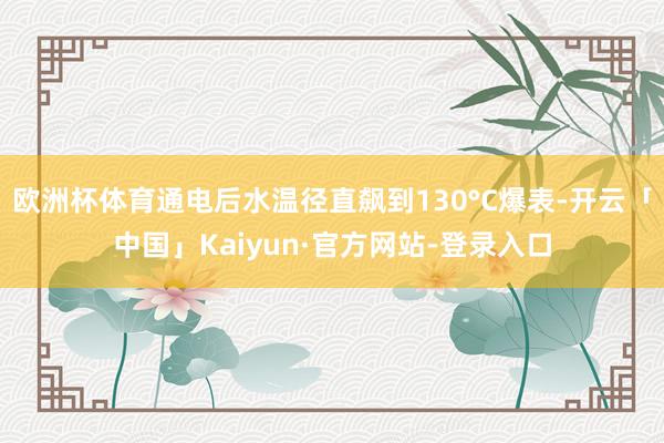 欧洲杯体育通电后水温径直飙到130°C爆表-开云「中国」Kaiyun·官方网站-登录入口