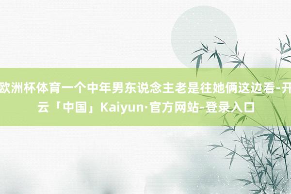 欧洲杯体育一个中年男东说念主老是往她俩这边看-开云「中国」Kaiyun·官方网站-登录入口