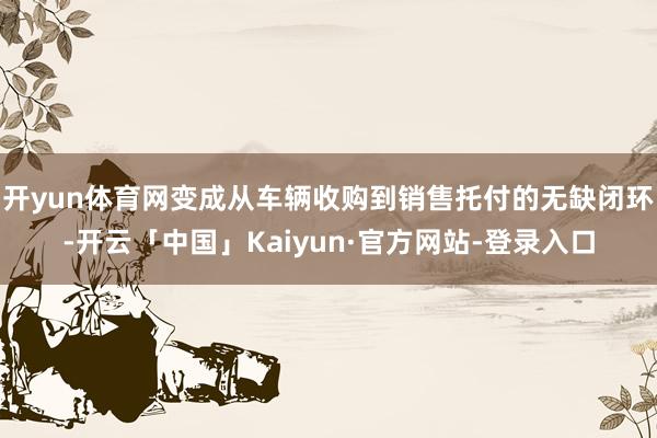 开yun体育网变成从车辆收购到销售托付的无缺闭环-开云「中国」Kaiyun·官方网站-登录入口