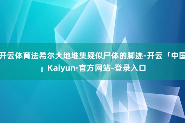开云体育法希尔大地堆集疑似尸体的脚迹-开云「中国」Kaiyun·官方网站-登录入口