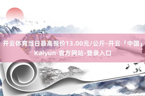 开云体育当日最高报价13.00元/公斤-开云「中国」Kaiyun·官方网站-登录入口