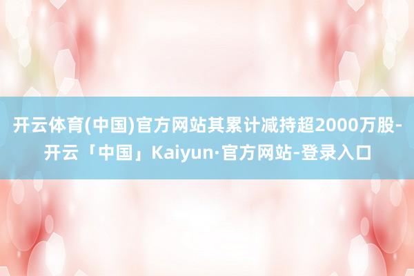 开云体育(中国)官方网站其累计减持超2000万股-开云「中国」Kaiyun·官方网站-登录入口