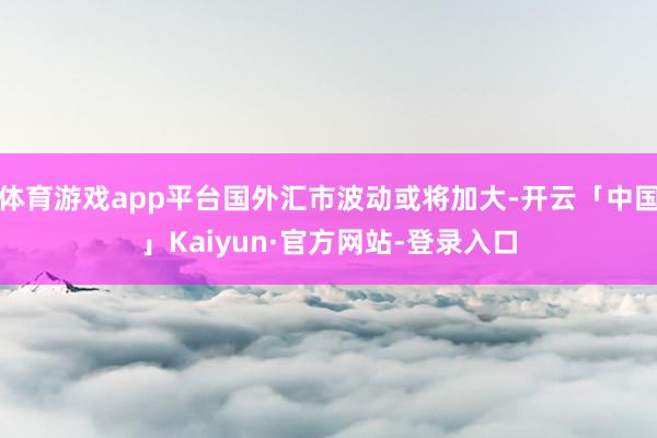 体育游戏app平台国外汇市波动或将加大-开云「中国」Kaiyun·官方网站-登录入口