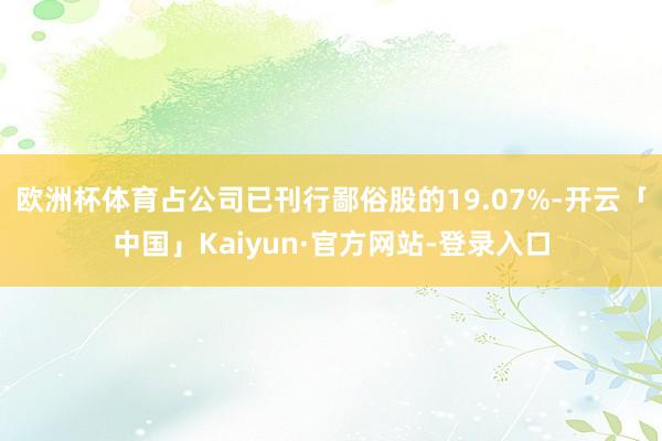 欧洲杯体育占公司已刊行鄙俗股的19.07%-开云「中国」Kaiyun·官方网站-登录入口