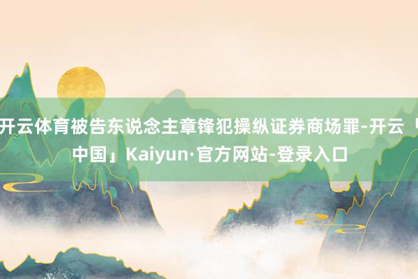 开云体育被告东说念主章锋犯操纵证券商场罪-开云「中国」Kaiyun·官方网站-登录入口