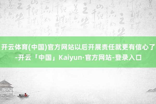 开云体育(中国)官方网站以后开展责任就更有信心了-开云「中国」Kaiyun·官方网站-登录入口