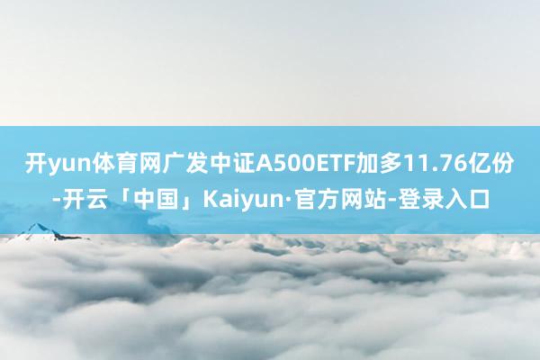 开yun体育网广发中证A500ETF加多11.76亿份-开云「中国」Kaiyun·官方网站-登录入口