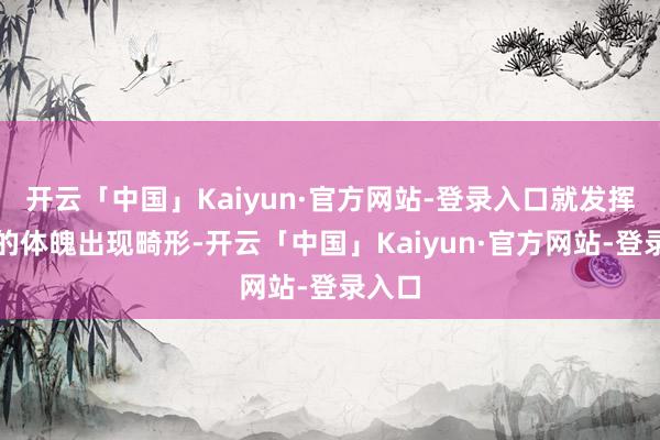 开云「中国」Kaiyun·官方网站-登录入口就发挥女性的体魄出现畸形-开云「中国」Kaiyun·官方网站-登录入口