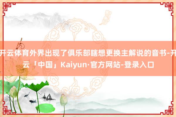 开云体育外界出现了俱乐部瞎想更换主解说的音书-开云「中国」Kaiyun·官方网站-登录入口