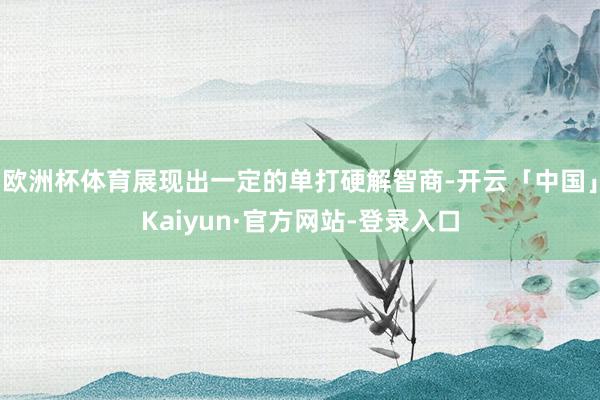 欧洲杯体育展现出一定的单打硬解智商-开云「中国」Kaiyun·官方网站-登录入口