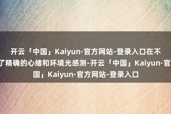 开云「中国」Kaiyun·官方网站-登录入口在不同照明条目下终了精确的心绪和环境光感测-开云「中国」Kaiyun·官方网站-登录入口