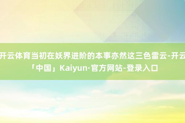 开云体育当初在妖界进阶的本事亦然这三色雷云-开云「中国」Kaiyun·官方网站-登录入口
