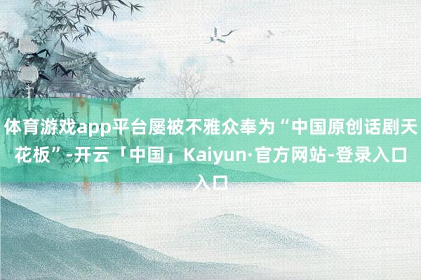体育游戏app平台屡被不雅众奉为“中国原创话剧天花板”-开云「中国」Kaiyun·官方网站-登录入口