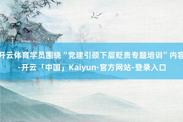 开云体育学员围绕“党建引颈下层贬责专题培训”内容-开云「中国」Kaiyun·官方网站-登录入口