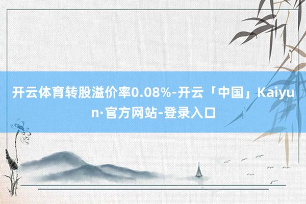 开云体育转股溢价率0.08%-开云「中国」Kaiyun·官方网站-登录入口