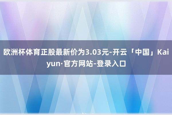 欧洲杯体育正股最新价为3.03元-开云「中国」Kaiyun·官方网站-登录入口