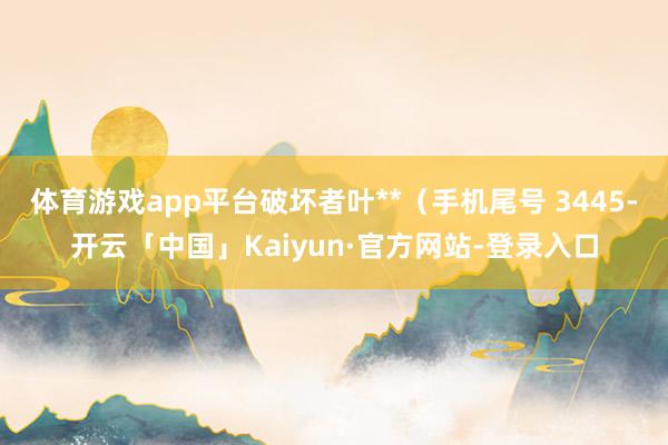 体育游戏app平台破坏者叶**(手机尾号 3445-开云「中国」Kaiyun·官方网站-登录入口