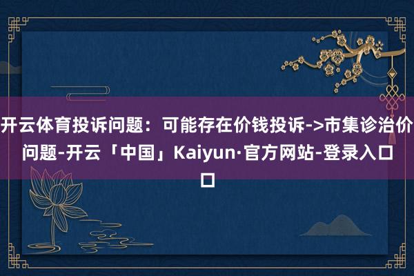 开云体育投诉问题：可能存在价钱投诉->市集诊治价问题-开云「中国」Kaiyun·官方网站-登录入口