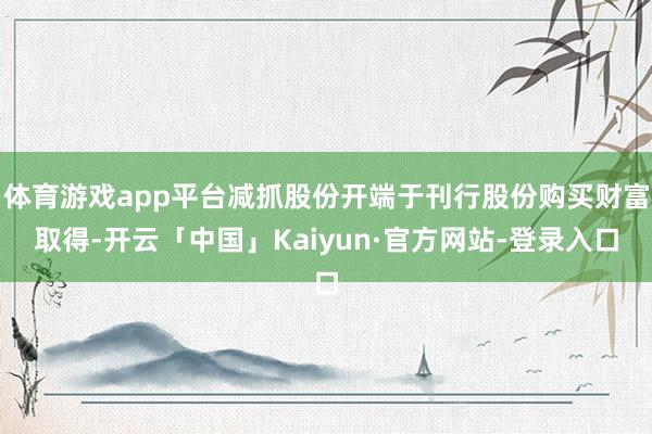 体育游戏app平台减抓股份开端于刊行股份购买财富取得-开云「中国」Kaiyun·官方网站-登录入口