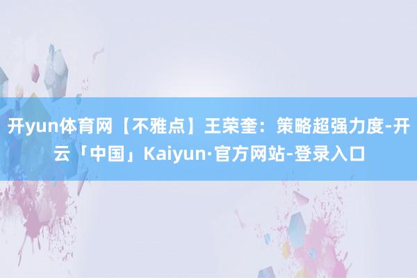 开yun体育网【不雅点】王荣奎：策略超强力度-开云「中国」Kaiyun·官方网站-登录入口