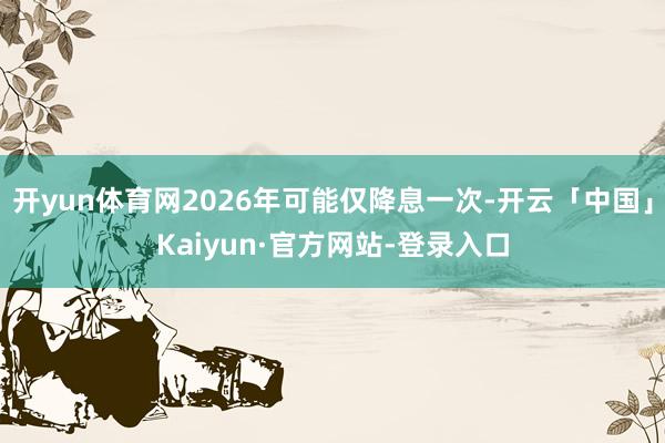 开yun体育网2026年可能仅降息一次-开云「中国」Kaiyun·官方网站-登录入口